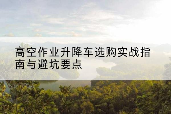 崂山升降车怎么选-高空作业升降车选购实战指南与避坑要点