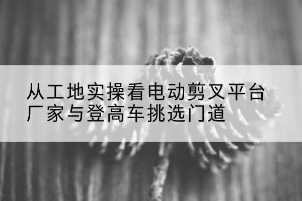 崂山电动剪叉升降平台厂家-从工地实操看电动剪叉平台厂家与登高车挑选门道