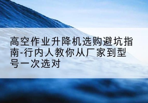 崂山升降平台厂家-高空作业升降机选购避坑指南-行内人教你从厂家到型号一次选对