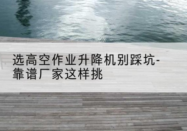 崂山剪叉式升降机厂家-选高空作业升降机别踩坑-靠谱厂家这样挑