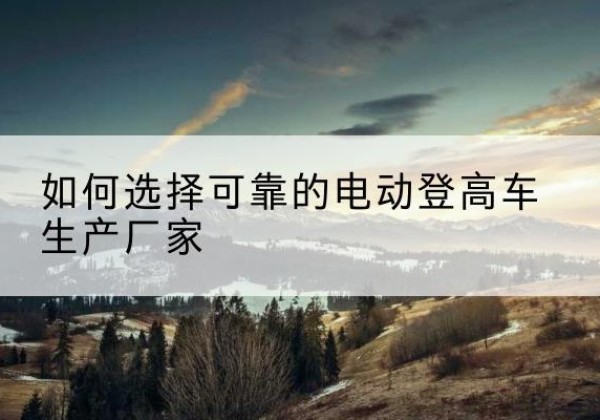 崂山电动登高车厂家-如何选择可靠的电动登高车生产厂家