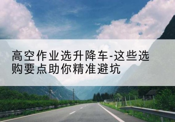 崂山升降车厂家-高空作业选升降车-这些选购要点助你*避坑