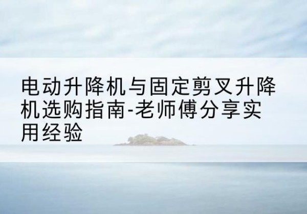 崂山电动升降机怎么选-电动升降机与固定剪叉升降机选购指南-老师傅分享实用经验