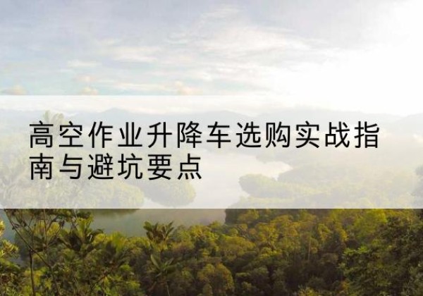 崂山升降车怎么选-高空作业升降车选购实战指南与避坑要点