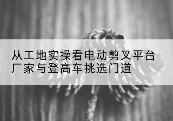 崂山电动剪叉升降平台厂家-从工地实操看电动剪叉平台厂家与登高车挑选门道